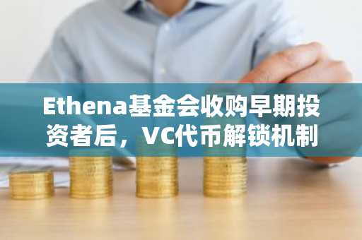 Ethena基金会收购早期投资者后，VC代币解锁机制被取消