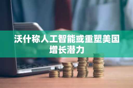 沃什称人工智能或重塑美国增长潜力