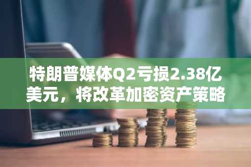 特朗普媒体Q2亏损2.38亿美元,将改革加密资产策略