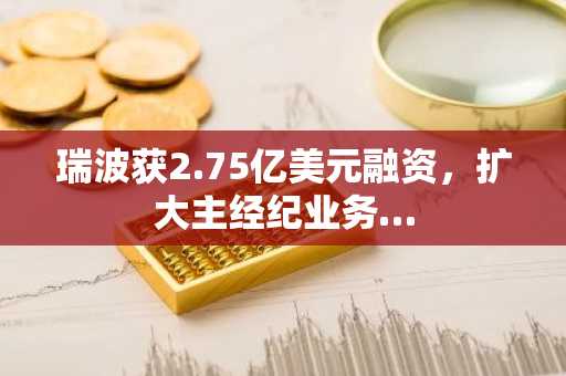 瑞波获2.75亿美元融资，扩大主经纪业务…