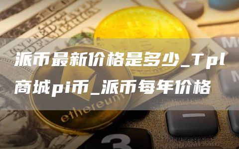 派币最新价格是多少_Tpl商城pi币_派币每年价格