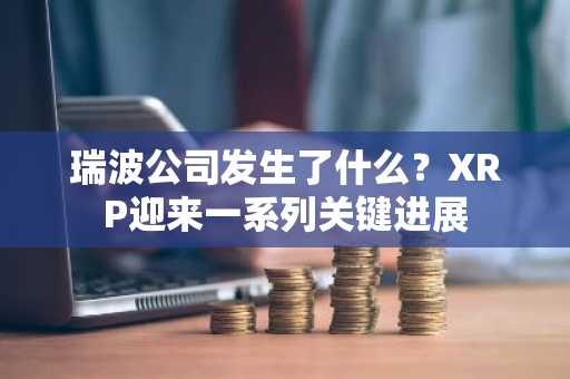 瑞波公司发生了什么？XRP迎来一系列关键进展