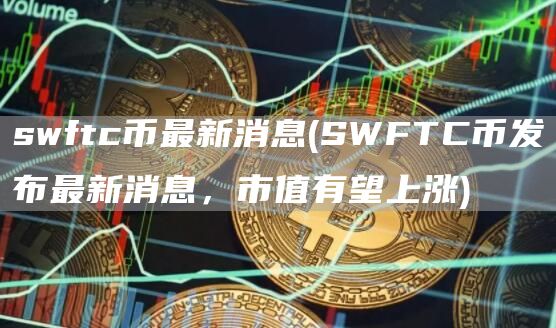 swftc币最新消息 - SWFTC币发布最新消息,市值有望上涨