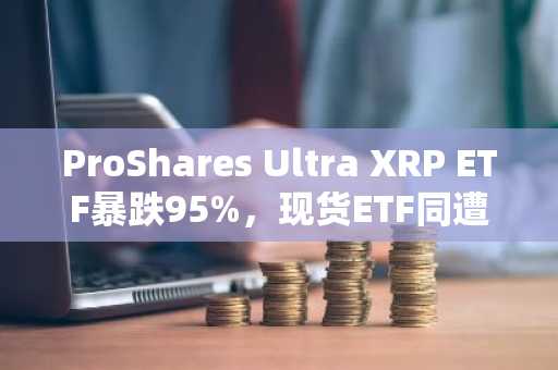 ProShares Ultra XRP ETF暴跌95%,现货ETF同遭XRP市场低迷重创
