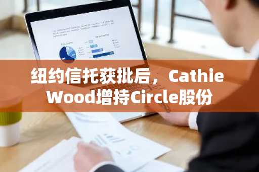 纽约信托获批后，Cathie Wood增持Circle股份