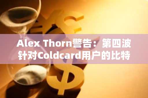 Alex Thorn警告:第四波针对Coldcard用户的比特币盗窃潮来袭