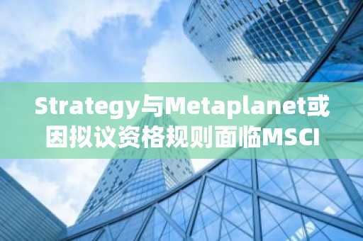 Strategy与Metaplanet或因拟议资格规则面临MSCI指数剔除风险
