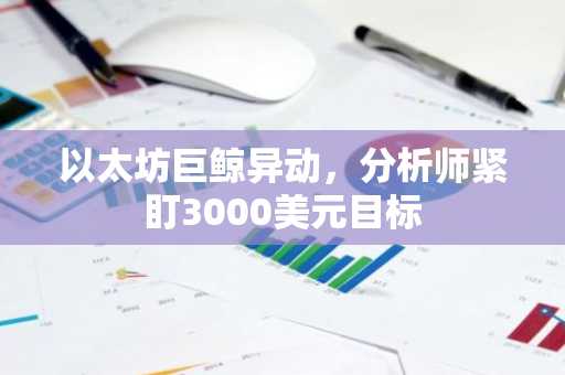 以太坊巨鲸异动，分析师紧盯3000美元目标