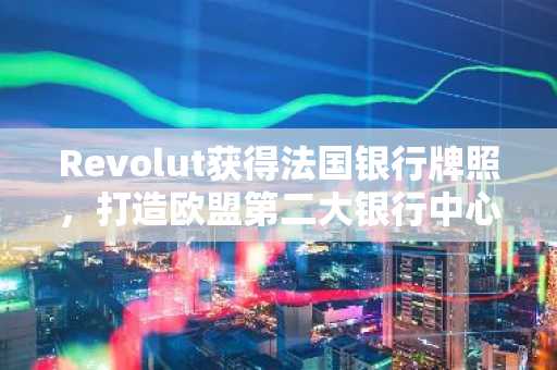 Revolut获得法国银行牌照,打造欧盟第二大银行中心