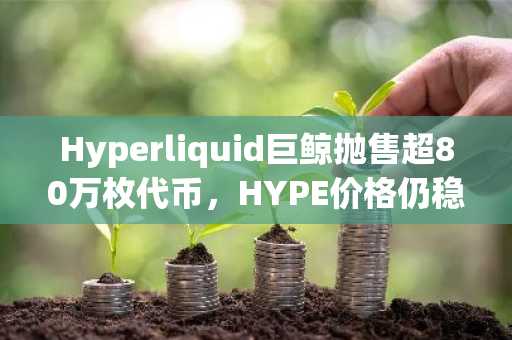 Hyperliquid巨鲸抛售超80万枚代币,HYPE价格仍稳守76美元附近