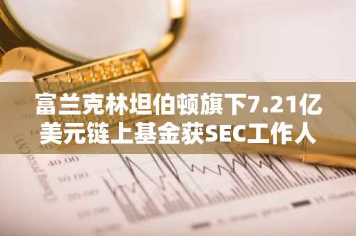 富兰克林坦伯顿旗下7.21亿美元链上基金获SEC工作人员豁免
