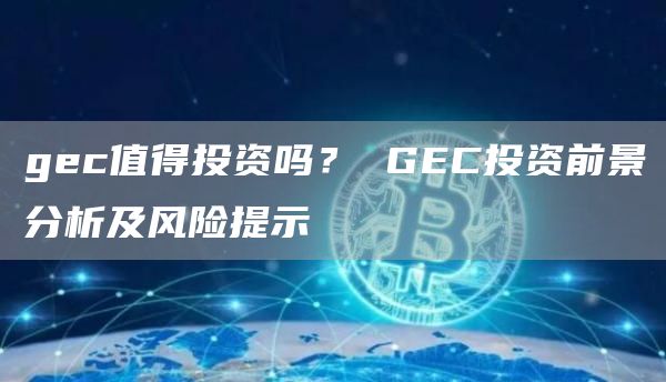 gec值得投资吗? GEC投资前景分析及风险提示
