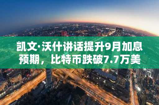 凯文·沃什讲话提升9月加息预期，比特币跌破7.7万美元