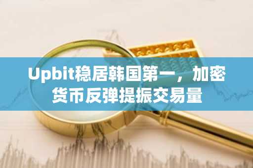 Upbit稳居韩国第一，加密货币反弹提振交易量
