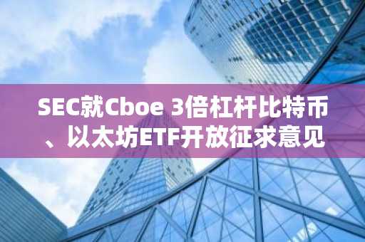 SEC就Cboe 3倍杠杆比特币、以太坊ETF开放征求意见期