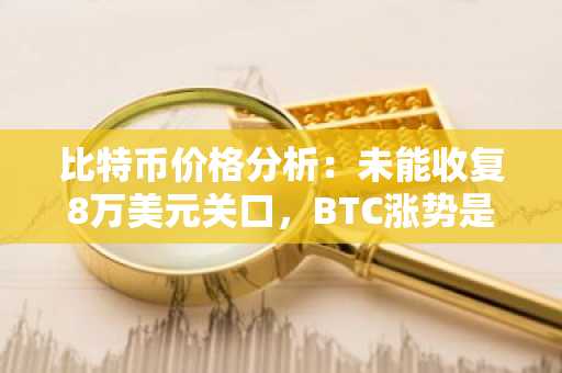 比特币价格分析：未能收复8万美元关口，BTC涨势是否岌岌可危？