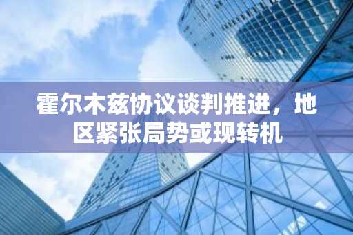 霍尔木兹协议谈判推进，地区紧张局势或现转机