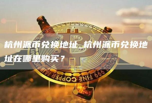 杭州派币兑换地址_杭州派币兑换地址在哪里购买?