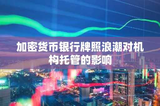 加密货币银行牌照浪潮对机构托管的影响