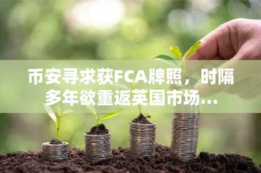 币安寻求获FCA牌照,时隔多年欲重返英国市场…
