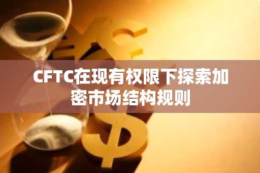 CFTC在现有权限下探索加密市场结构规则