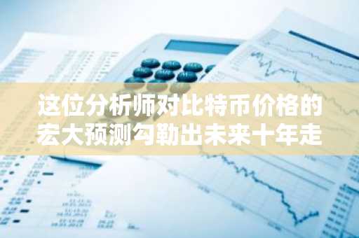 这位分析师对比特币价格的宏大预测勾勒出未来十年走势
