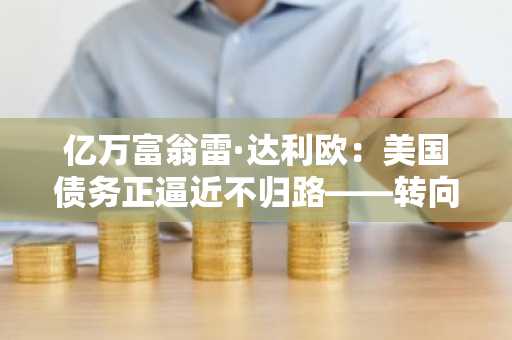 亿万富翁雷·达利欧：美国债务正逼近不归路——转向黄金和比特币
