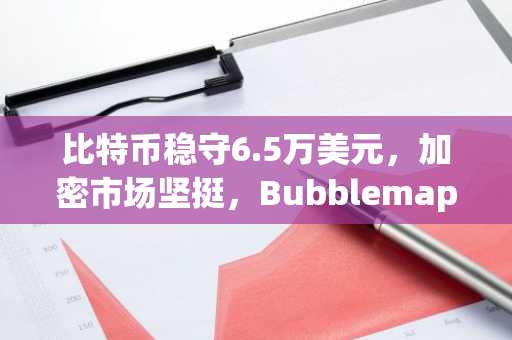 比特币稳守6.5万美元,加密市场坚挺,Bubblemaps暴涨90%
