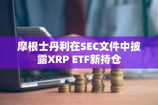 摩根士丹利在SEC文件中披露XRP ETF新持仓