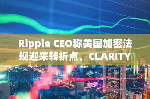 Ripple CEO称美国加密法规迎来转折点,CLARITY法案即将出台