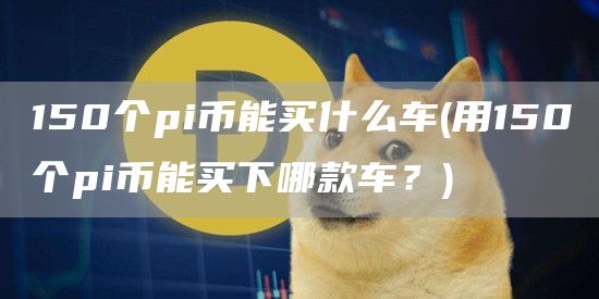 150个pi币能买什么车 - 用150个pi币能买下哪款车?