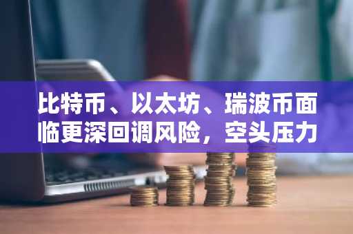 比特币、以太坊、瑞波币面临更深回调风险，空头压力积聚