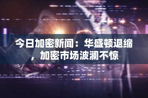 今日加密新闻:华盛顿退缩,加密市场波澜不惊