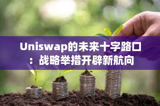 Uniswap的未来十字路口:战略举措开辟新航向