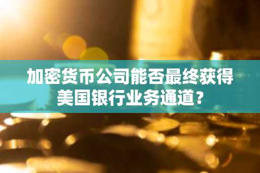 加密货币公司能否最终获得美国银行业务通道?