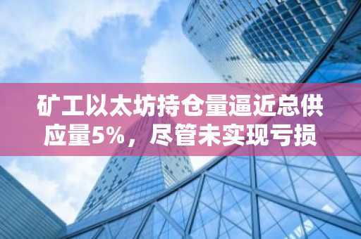 矿工以太坊持仓量逼近总供应量5%,尽管未实现亏损达84亿美元