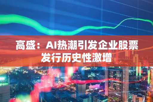 高盛:AI热潮引发企业股票发行历史性激增