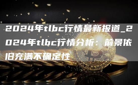 2024年tlbc行情最新报道_2024年tlbc行情分析:前景依旧充满不确定性