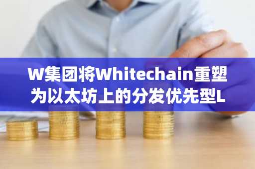 W集团将Whitechain重塑为以太坊上的分发优先型Layer 2