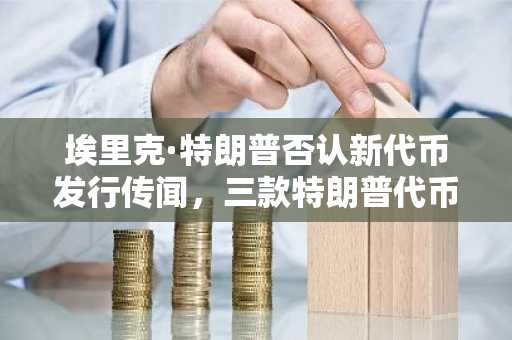 埃里克·特朗普否认新代币发行传闻，三款特朗普代币远未触及峰值