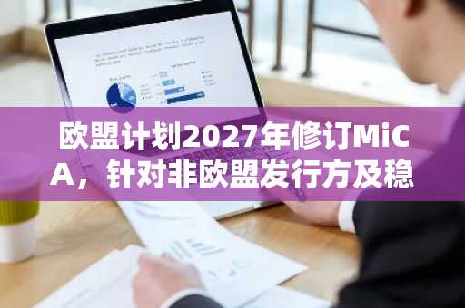 欧盟计划2027年修订MiCA，针对非欧盟发行方及稳定币
