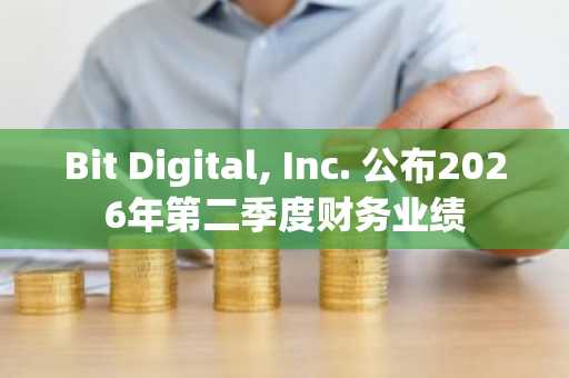 Bit Digital, Inc. 公布2026年第二季度财务业绩