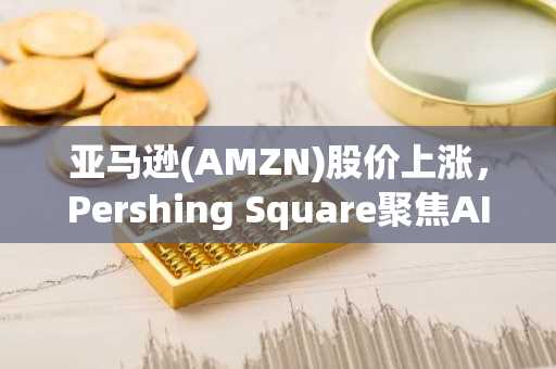 亚马逊(AMZN)股价上涨，Pershing Square聚焦AI与零售增长前景