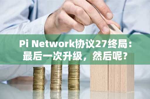 Pi Network协议27终局:最后一次升级,然后呢?