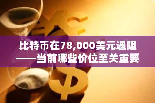 比特币在78,000美元遇阻——当前哪些价位至关重要?