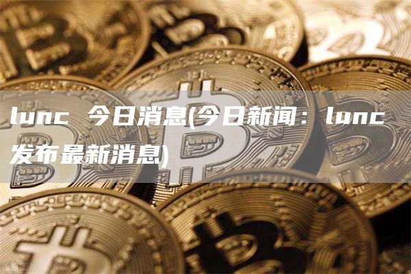 lunc 今日消息 - 今日新闻:lunc 发布最新消息