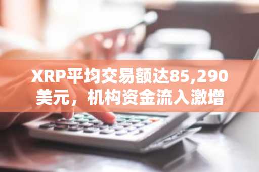 XRP平均交易额达85,290美元，机构资金流入激增