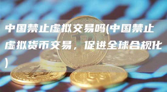 中国禁止虚拟交易吗 - 中国禁止虚拟货币交易,促进全球合规化