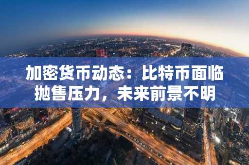 加密货币动态:比特币面临抛售压力,未来前景不明