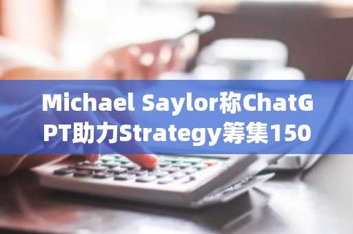 Michael Saylor称ChatGPT助力Strategy筹集150亿美元